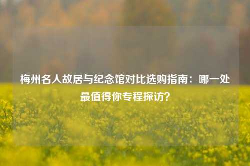 梅州名人故居与纪念馆对比选购指南:哪一处最值得你专程探访?