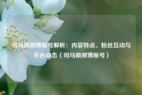 司马南微博账号解析:内容特点、粉丝互动与平台动态(司马南微博账号)