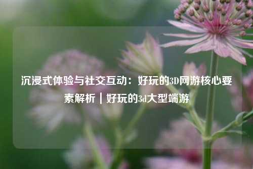 沉浸式体验与社交互动:好玩的3D网游核心要素解析|好玩的3d大型端游