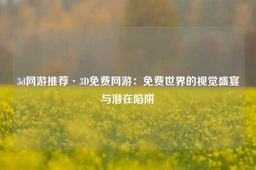 3d网游推荐·3D免费网游:免费世界的视觉盛宴与潜在陷阱